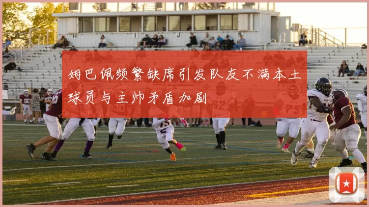 姆巴佩频繁缺席引发队友不满本土球员与主帅矛盾加剧