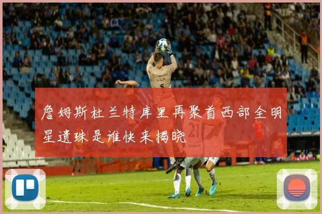 詹姆斯杜兰特库里再聚首西部全明星遗珠是谁快来揭晓