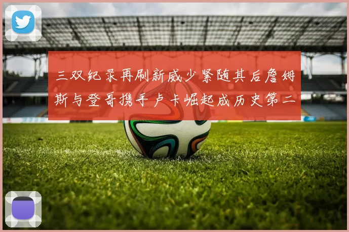 三双纪录再刷新威少紧随其后詹姆斯与登哥携手卢卡崛起成历史第二
