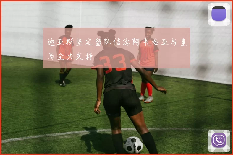 迪亚斯坚定留队信念阿韦洛亚与皇马全力支持