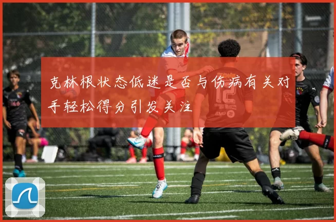 克林根状态低迷是否与伤病有关对手轻松得分引发关注