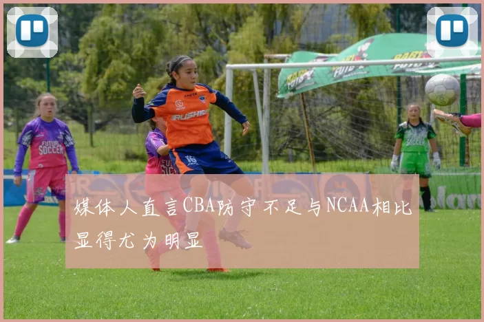 媒体人直言CBA防守不足与NCAA相比显得尤为明显