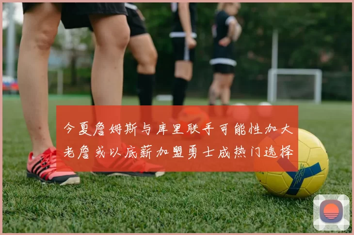 今夏詹姆斯与库里联手可能性加大老詹或以底薪加盟勇士成热门选择