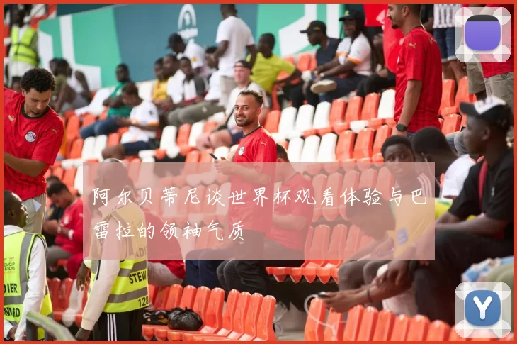 阿尔贝蒂尼谈世界杯观看体验与巴雷拉的领袖气质