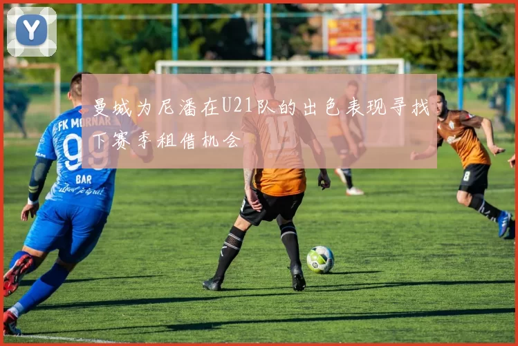 曼城为尼潘在U21队的出色表现寻找下赛季租借机会