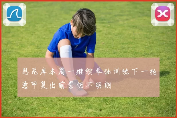 恩昆库本周一继续单独训练下一轮意甲复出前景仍不明朗