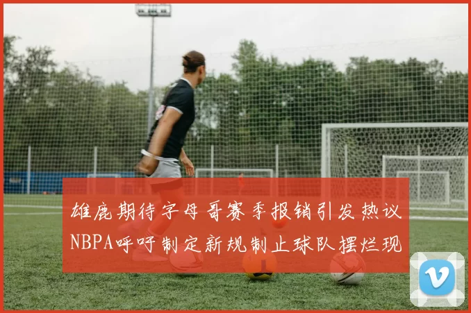 雄鹿期待字母哥赛季报销引发热议NBPA呼吁制定新规制止球队摆烂现象
