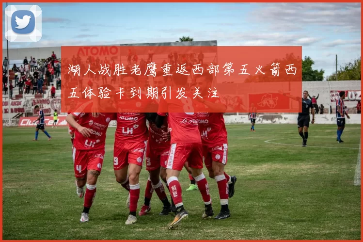 湖人战胜老鹰重返西部第五火箭西五体验卡到期引发关注