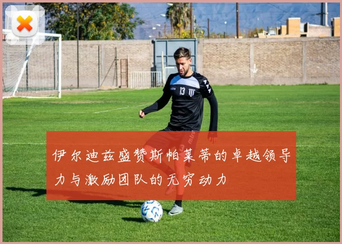 伊尔迪兹盛赞斯帕莱蒂的卓越领导力与激励团队的无穷动力