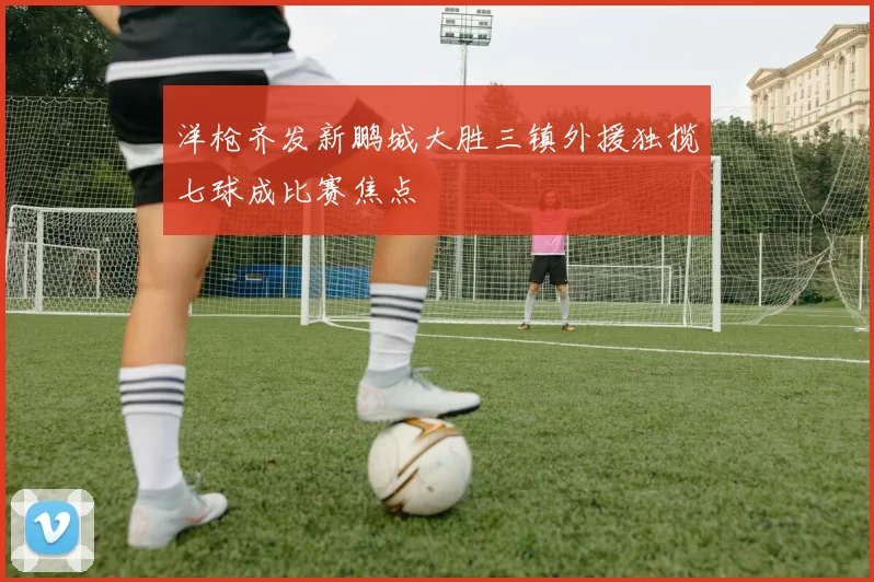 洋枪齐发新鹏城大胜三镇外援独揽七球成比赛焦点