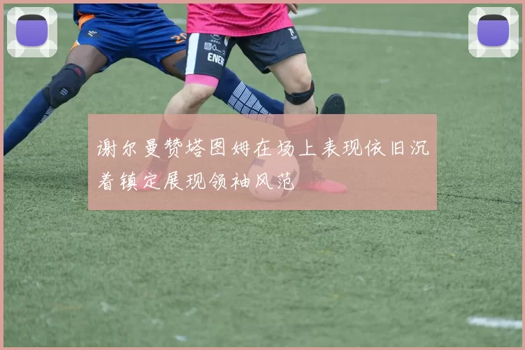 谢尔曼赞塔图姆在场上表现依旧沉着镇定展现领袖风范