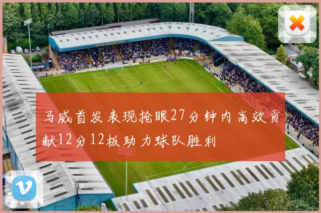 马威首发表现抢眼27分钟内高效贡献12分12板助力球队胜利